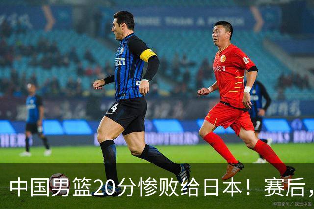 中国男篮20分惨败给日本！赛后，中国队队长胡明轩最新采访出炉，听听他说了啥